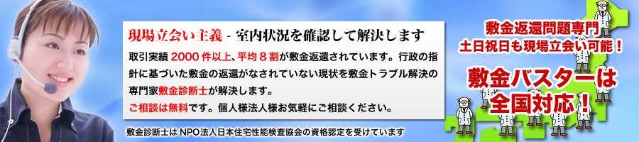 現場立会い主義 - 室内状況を確認して解決します。取引実績2000件以上、平均8割が敷金返還されています。行政の指針に基づいた敷金返還がなされていない現状を敷金トラブル解決の専門家敷金診断士が解決します。
ご相談は無料です。お気軽にご相談ください。敷金診断士はNPO法人日本住宅性能検査協会の資格認定を受けています。敷金バスターは全国対応！